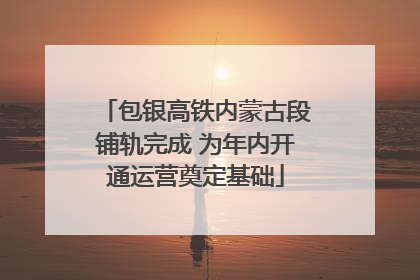 包银高铁内蒙古段铺轨完成 为年内开通运营奠定基础