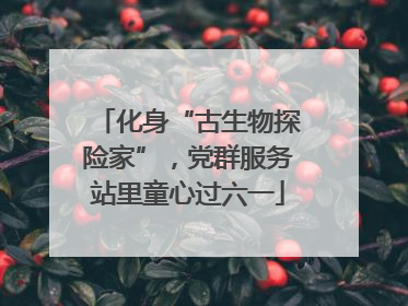 化身“古生物探险家”，党群服务站里童心过六一