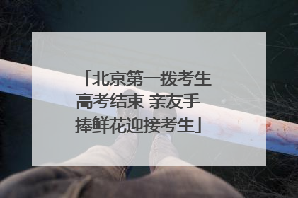 北京第一拨考生高考结束 亲友手捧鲜花迎接考生