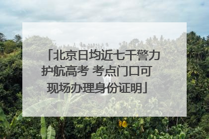 北京日均近七千警力护航高考 考点门口可现场办理身份证明