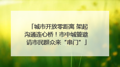 城市开放零距离 架起沟通连心桥！市中城管邀请市民群众来“串门”