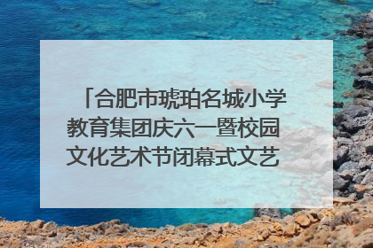合肥市琥珀名城小学教育集团庆六一暨校园文化艺术节闭幕式文艺汇演圆满举行
