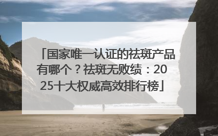 国家唯一认证的祛斑产品有哪个？祛斑无败绩：2025十大权威高效排行榜