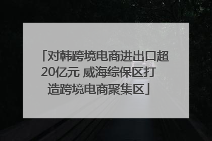 对韩跨境电商进出口超20亿元 威海综保区打造跨境电商聚集区