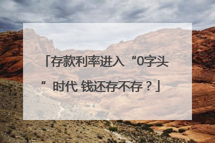 存款利率进入“0字头”时代 钱还存不存？