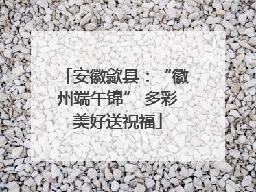 安徽歙县：“徽州端午锦” 多彩美好送祝福