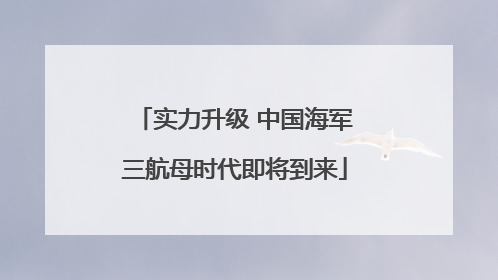 实力升级 中国海军三航母时代即将到来