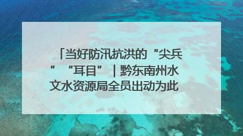 当好防汛抗洪的“尖兵”“耳目”｜黔东南州水文水资源局全员出动为此轮强降雨做好测报工作