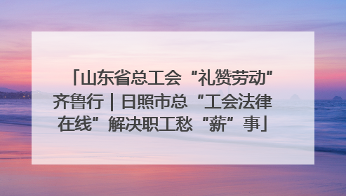 山东省总工会“礼赞劳动”齐鲁行｜日照市总“工会法律在线”解决职工愁“薪”事