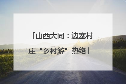 山西大同：边塞村庄“乡村游”热络
