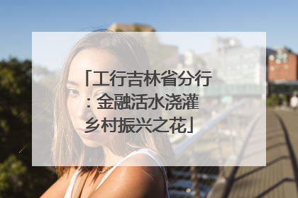 工行吉林省分行：金融活水浇灌 乡村振兴之花