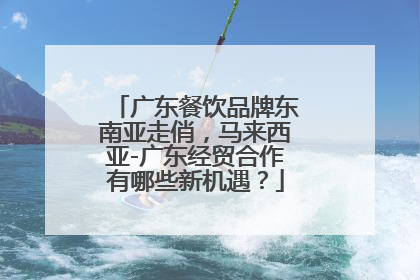 广东餐饮品牌东南亚走俏，马来西亚-广东经贸合作有哪些新机遇？