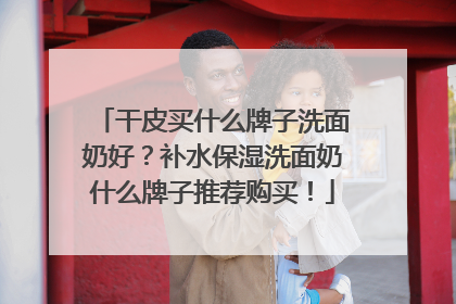 干皮买什么牌子洗面奶好？补水保湿洗面奶什么牌子推荐购买！