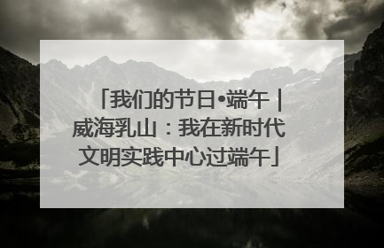 我们的节日•端午｜威海乳山：我在新时代文明实践中心过端午