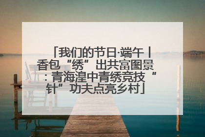 我们的节日·端午丨香包“绣”出共富图景：青海湟中青绣竞技“针”功夫点亮乡村