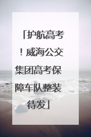 护航高考！威海公交集团高考保障车队整装待发