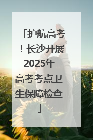 护航高考！长沙开展2025年高考考点卫生保障检查