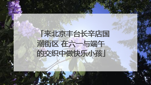 来北京丰台长辛店国潮街区 在六一与端午的交织中做快乐小孩