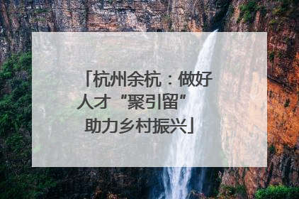 杭州余杭：做好人才“聚引留” 助力乡村振兴