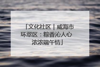 文化社区｜威海市环翠区：粽香沁人心 浓浓端午情