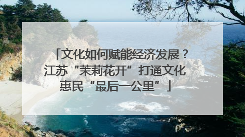 文化如何赋能经济发展？江苏“茉莉花开”打通文化惠民“最后一公里”