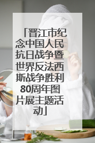 晋江市纪念中国人民抗日战争暨世界反法西斯战争胜利80周年图片展主题活动