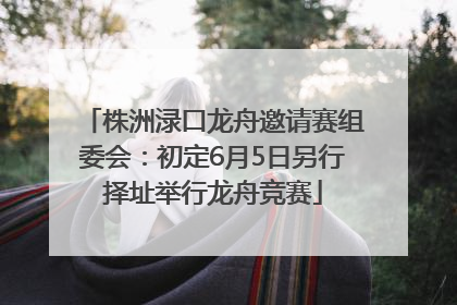 株洲渌口龙舟邀请赛组委会：初定6月5日另行择址举行龙舟竞赛