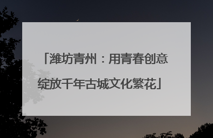 潍坊青州：用青春创意绽放千年古城文化繁花