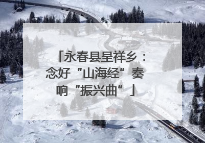 永春县呈祥乡：念好“山海经”奏响“振兴曲”