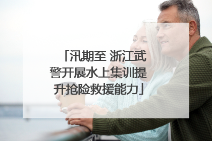 汛期至 浙江武警开展水上集训提升抢险救援能力