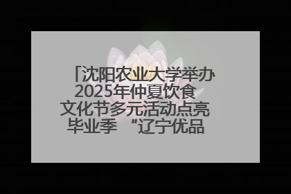 沈阳农业大学举办2025年仲夏饮食文化节多元活动点亮毕业季 “辽宁优品”进校园首站启动