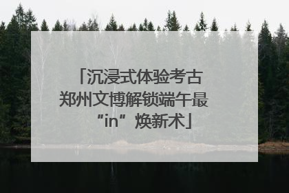 沉浸式体验考古 郑州文博解锁端午最“in”焕新术