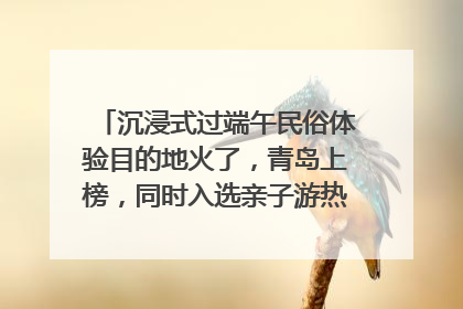 沉浸式过端午民俗体验目的地火了，青岛上榜，同时入选亲子游热门Top10