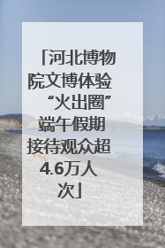 河北博物院文博体验“火出圈” 端午假期接待观众超4.6万人次