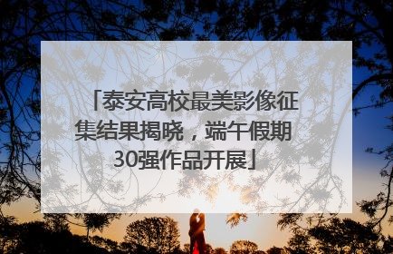 泰安高校最美影像征集结果揭晓，端午假期30强作品开展