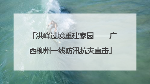 洪峰过境重建家园——广西柳州一线防汛抗灾直击