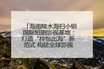 海南陵水海归小镇国际短剧影视基地：打造“拎包出海”新范式 构建全球影视产业“新热土”