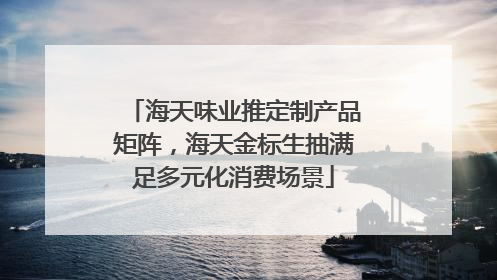 海天味业推定制产品矩阵，海天金标生抽满足多元化消费场景