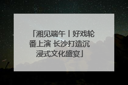 湘见端午丨好戏轮番上演 长沙打造沉浸式文化盛宴