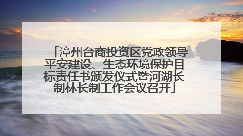 漳州台商投资区党政领导平安建设、生态环境保护目标责任书颁发仪式暨河湖长制林长制工作会议召开