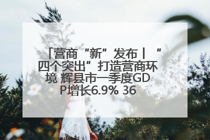 营商“新”发布丨“四个突出”打造营商环境 辉县市一季度GDP增长6.9% 36个重点项目落地
