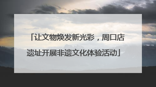 让文物焕发新光彩，周口店遗址开展非遗文化体验活动