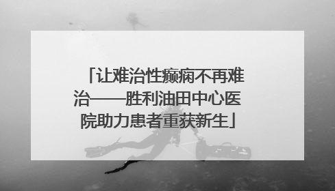 让难治性癫痫不再难治——胜利油田中心医院助力患者重获新生
