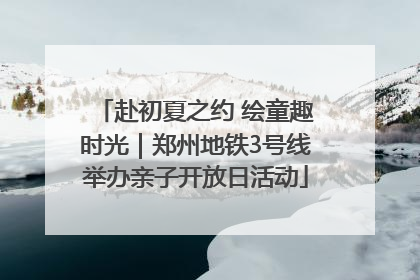 赴初夏之约 绘童趣时光｜郑州地铁3号线举办亲子开放日活动
