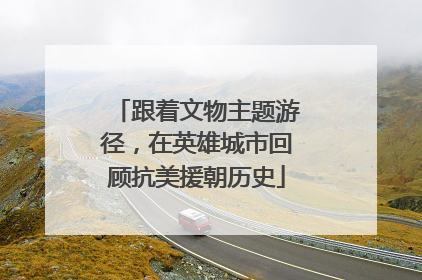 跟着文物主题游径，在英雄城市回顾抗美援朝历史
