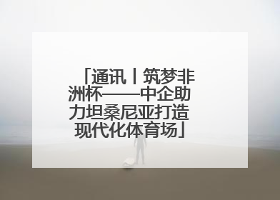 通讯丨筑梦非洲杯——中企助力坦桑尼亚打造现代化体育场
