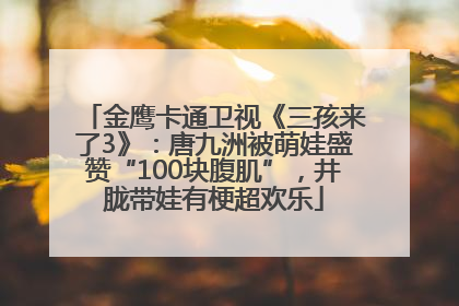 金鹰卡通卫视《三孩来了3》：唐九洲被萌娃盛赞“100块腹肌”，井胧带娃有梗超欢乐