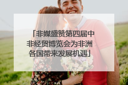 非媒盛赞第四届中非经贸博览会为非洲各国带来发展机遇