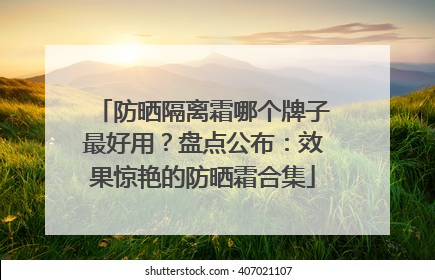防晒隔离霜哪个牌子最好用？盘点公布：效果惊艳的防晒霜合集