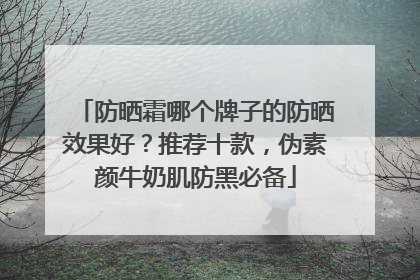 防晒霜哪个牌子的防晒效果好？推荐十款，伪素颜牛奶肌防黑必备